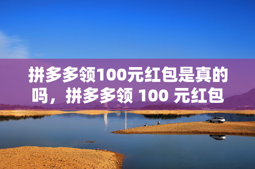 拼多多领100元红包是真的吗，拼多多领 100 元红包真实性探究