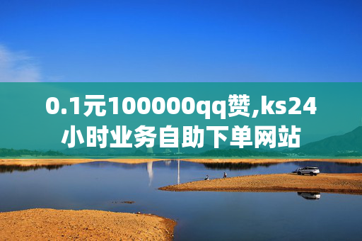 0.1元100000qq赞,ks24小时业务自助下单网站