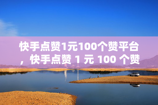 快手点赞1元100个赞平台，快手点赞 1 元 100 个赞平台，低价点赞的背后