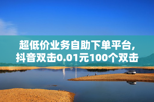 超低价业务自助下单平台,抖音双击0.01元100个双击