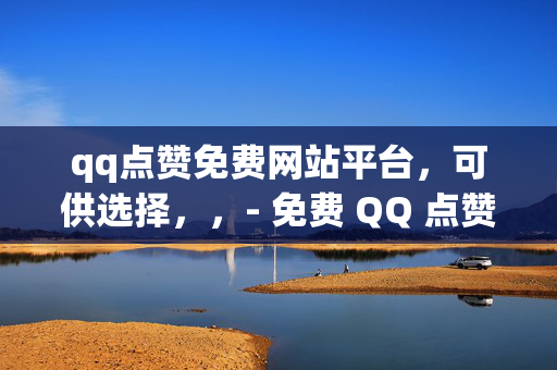 qq点赞免费网站平台，可供选择，，- 免费 QQ 点赞网站平台推荐