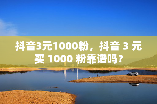 抖音3元1000粉，抖音 3 元买 1000 粉靠谱吗？