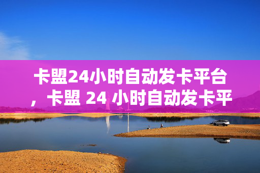 卡盟24小时自动发卡平台，卡盟 24 小时自动发卡平台，便捷与高效的一站式服务