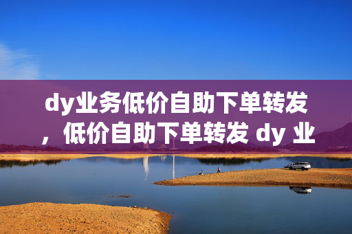 dy业务低价自助下单转发，低价自助下单转发 dy 业务