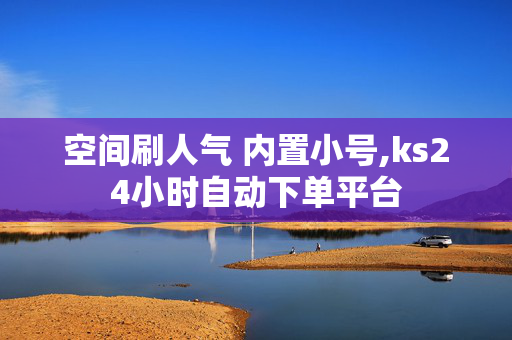 空间刷人气 内置小号,ks24小时自动下单平台