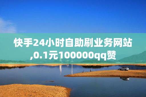 快手24小时自助刷业务网站,0.1元100000qq赞