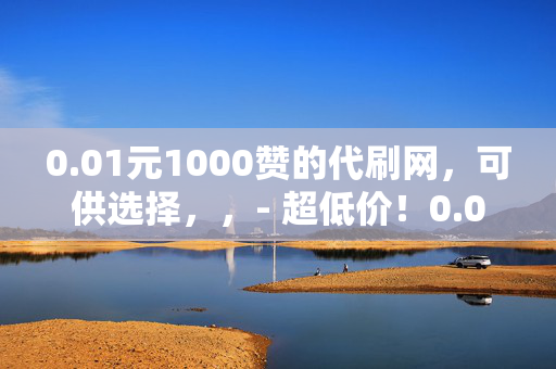 0.01元1000赞的代刷网，可供选择，，- 超低价！0.01 元可得 1000 赞的代刷网