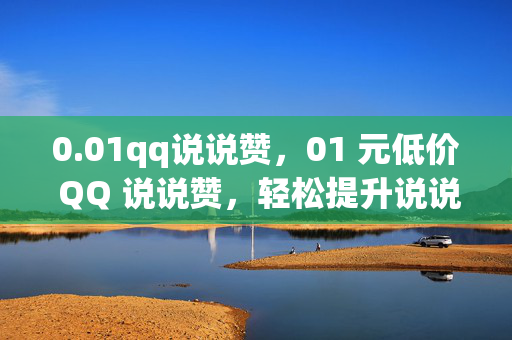 0.01qq说说赞，01 元低价 QQ 说说赞，轻松提升说说人气！