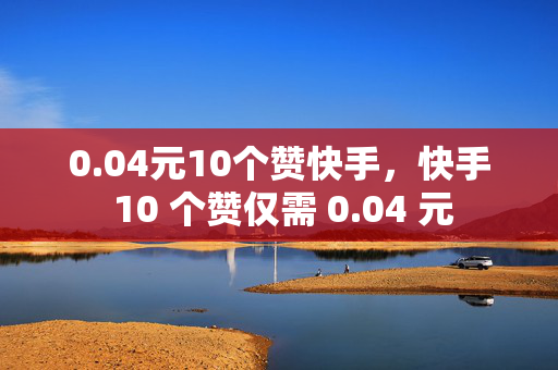 0.04元10个赞快手，快手 10 个赞仅需 0.04 元