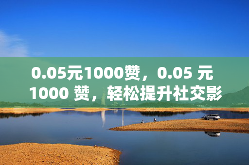 0.05元1000赞，0.05 元 1000 赞，轻松提升社交影响力