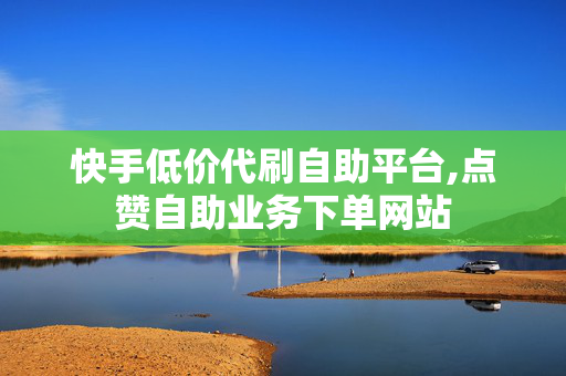 快手低价代刷自助平台,点赞自助业务下单网站