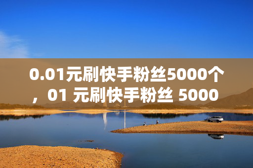 0.01元刷快手粉丝5000个，01 元刷快手粉丝 5000 个，你敢信？