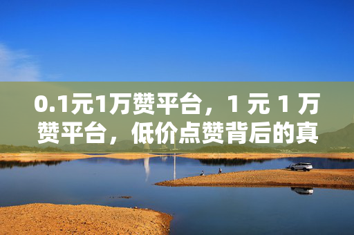 0.1元1万赞平台，1 元 1 万赞平台，低价点赞背后的真相