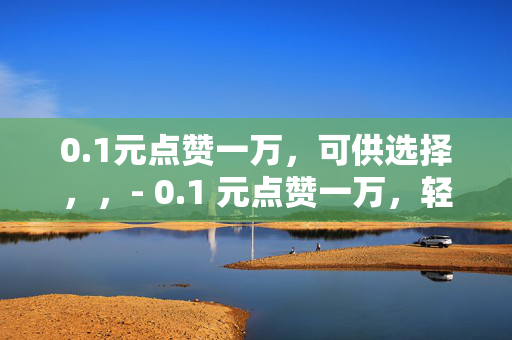 0.1元点赞一万，可供选择，，- 0.1 元点赞一万，轻松实现社交平台高人气