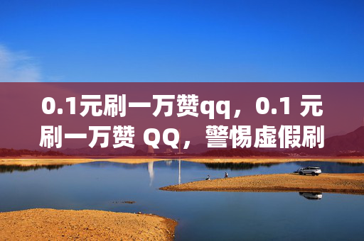 0.1元刷一万赞qq，0.1 元刷一万赞 QQ，警惕虚假刷赞服务