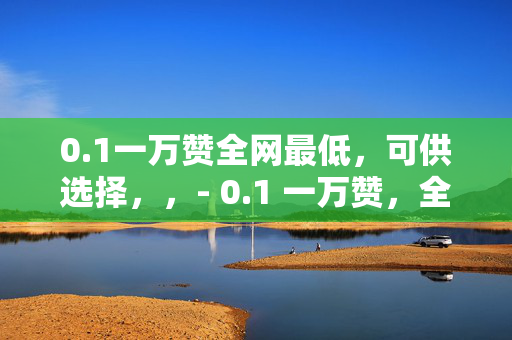 0.1一万赞全网最低，可供选择，，- 0.1 一万赞，全网最低价！