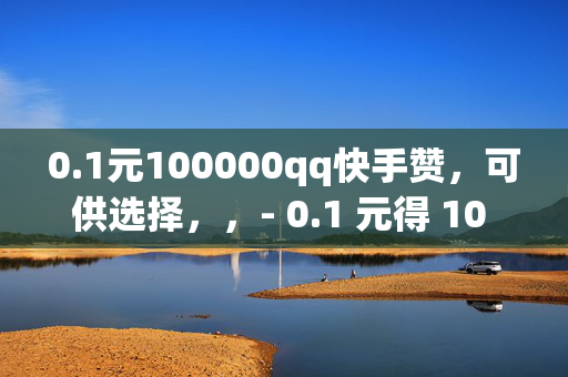 0.1元100000qq快手赞，可供选择，，- 0.1 元得 10 万 QQ 快手赞，你还在等什么？