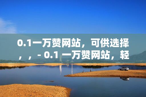 0.1一万赞网站，可供选择，，- 0.1 一万赞网站，轻松获取高赞的秘密武器