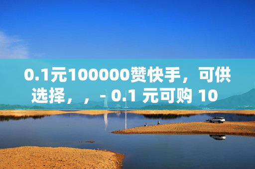 0.1元100000赞快手，可供选择，，- 0.1 元可购 10 万赞，快手刷赞新低价！