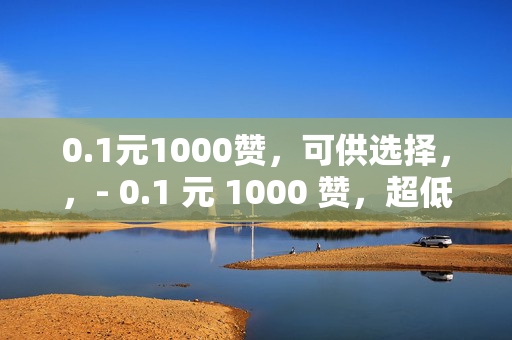 0.1元1000赞，可供选择，，- 0.1 元 1000 赞，超低价的点赞狂欢！