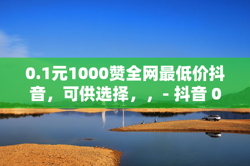 0.1元1000赞全网最低价抖音，可供选择，，- 抖音 0.1 元 1000 赞，全网最低价！