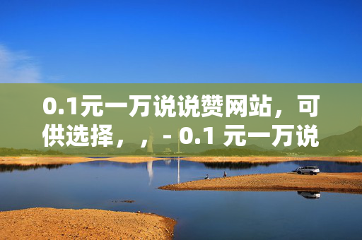 0.1元一万说说赞网站，可供选择，，- 0.1 元一万说说赞，轻松提升社交影响力