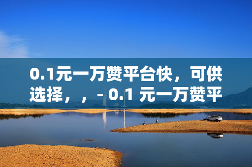 0.1元一万赞平台快，可供选择，，- 0.1 元一万赞平台快，你还在等什么？