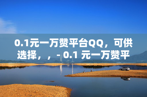 0.1元一万赞平台QQ，可供选择，，- 0.1 元一万赞平台 QQ——轻松获取大量点赞