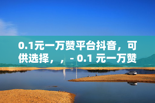 0.1元一万赞平台抖音，可供选择，，- 0.1 元一万赞，抖音平台的秘密武器