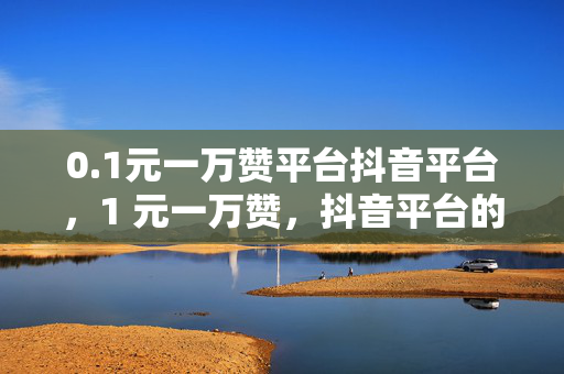 0.1元一万赞平台抖音平台，1 元一万赞，抖音平台的低价诱惑