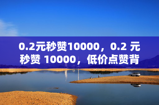 0.2元秒赞10000，0.2 元秒赞 10000，低价点赞背后的秘密