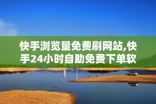 快手浏览量免费刷网站,快手24小时自助免费下单软件