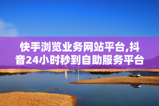 快手浏览业务网站平台,抖音24小时秒到自助服务平台