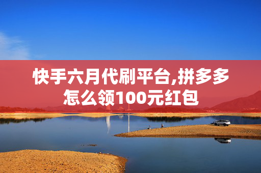 快手六月代刷平台,拼多多怎么领100元红包