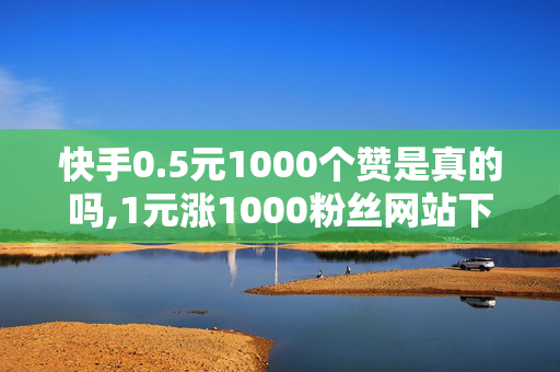 快手0.5元1000个赞是真的吗,1元涨1000粉丝网站下载