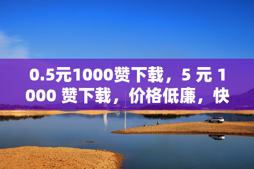 0.5元1000赞下载，5 元 1000 赞下载，价格低廉，快速提升社交媒体影响力的秘密武器