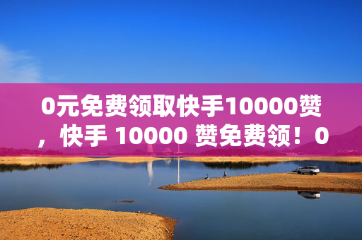 0元免费领取快手10000赞，快手 10000 赞免费领！0 元即可拥有！