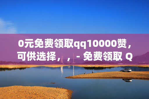 0元免费领取qq10000赞，可供选择，，- 免费领取 QQ10000 赞，0 元畅享！