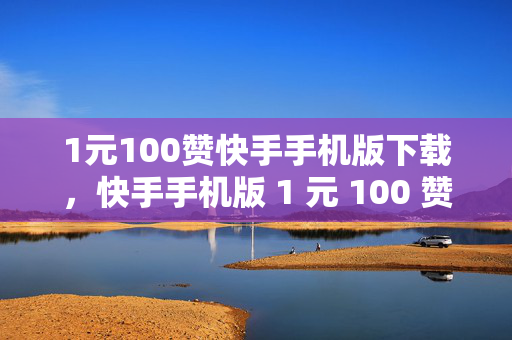 1元100赞快手手机版下载，快手手机版 1 元 100 赞下载