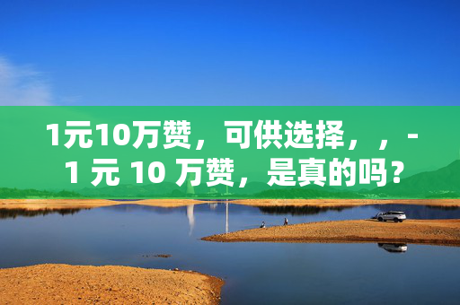 1元10万赞，可供选择，，- 1 元 10 万赞，是真的吗？