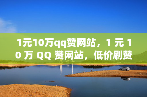 1元10万qq赞网站，1 元 10 万 QQ 赞网站，低价刷赞是否靠谱？