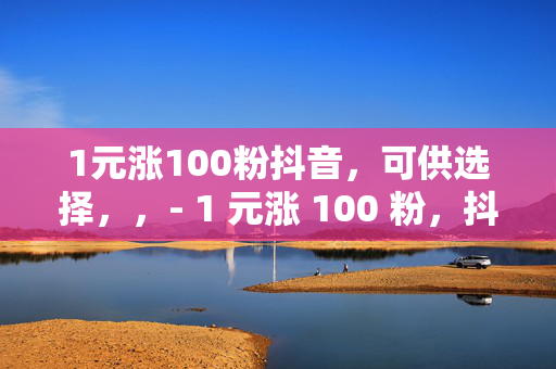 1元涨100粉抖音，可供选择，，- 1 元涨 100 粉，抖音涨粉秘籍