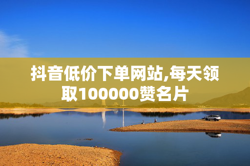 抖音低价下单网站,每天领取100000赞名片