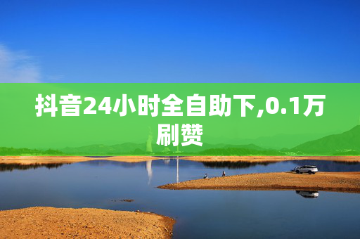 抖音24小时全自助下,0.1万刷赞