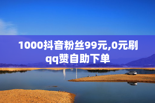 1000抖音粉丝99元,0元刷qq赞自助下单