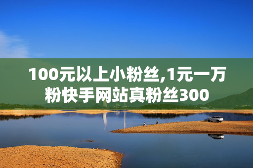 100元以上小粉丝,1元一万粉快手网站真粉丝300