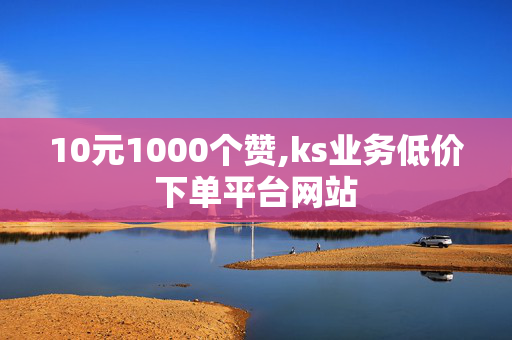 10元1000个赞,ks业务低价下单平台网站