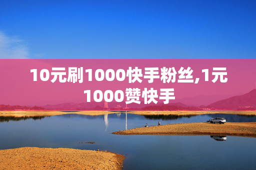 10元刷1000快手粉丝,1元1000赞快手