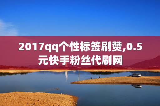 2017qq个性标签刷赞,0.5元快手粉丝代刷网