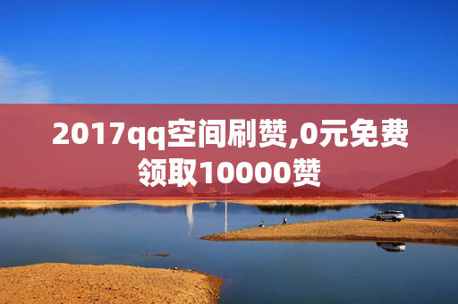 2017qq空间刷赞,0元免费领取10000赞